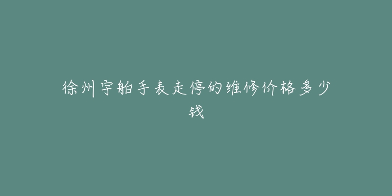 徐州宇舶手表走停的维修价格多少钱-名表号 徐州宇舶手表走停的维修价格多少钱