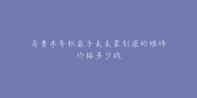 乌鲁木齐积家手表表蒙划痕的维修价格多少钱-名表号 乌鲁木齐积家手表表蒙划痕的维修价格多少钱