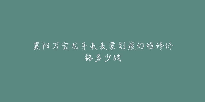 襄阳万宝龙手表表蒙划痕的维修价格多少钱-名表号 襄阳万宝龙手表表蒙划痕的维修价格多少钱