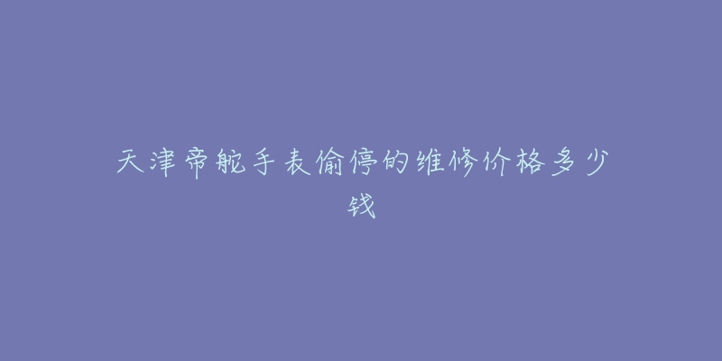 天津帝舵手表偷停的维修价格多少钱-名表号 天津帝舵手表偷停的维修价格多少钱