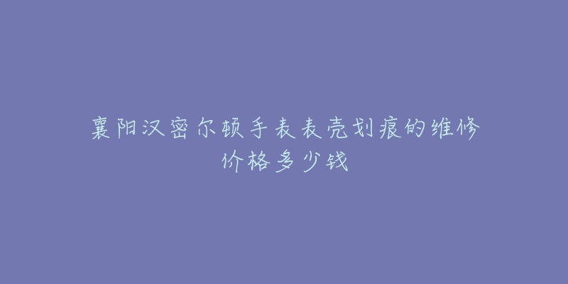 襄阳汉密尔顿手表表壳划痕的维修价格多少钱-名表号 襄阳汉密尔顿手表表壳划痕的维修价格多少钱