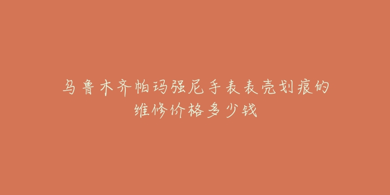 乌鲁木齐帕玛强尼手表表壳划痕的维修价格多少钱-名表号 乌鲁木齐帕玛强尼手表表壳划痕的维修价格多少钱