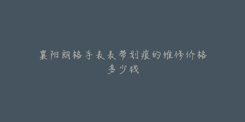 襄阳朗格手表表带划痕的维修价格多少钱-名表号 襄阳朗格手表表带划痕的维修价格多少钱