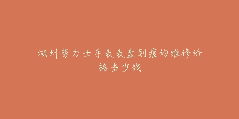 湖州劳力士手表表盘划痕的维修价格多少钱-名表号 湖州劳力士手表表盘划痕的维修价格多少钱