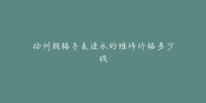 扬州朗格手表进水的维修价格多少钱-名表号 扬州朗格手表进水的维修价格多少钱