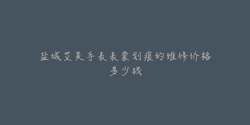 盐城艾美手表表蒙划痕的维修价格多少钱-名表号 盐城艾美手表表蒙划痕的维修价格多少钱
