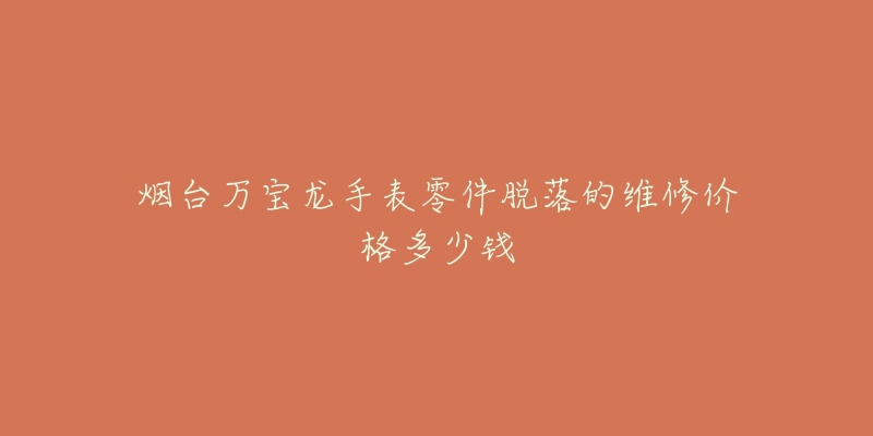 烟台万宝龙手表零件脱落的维修价格多少钱-名表号 烟台万宝龙手表零件脱落的维修价格多少钱