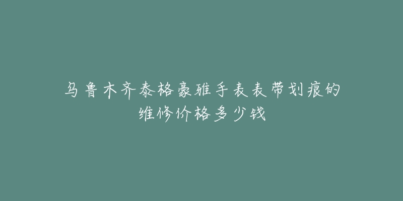 乌鲁木齐泰格豪雅手表表带划痕的维修价格多少钱-名表号 乌鲁木齐泰格豪雅手表表带划痕的维修价格多少钱