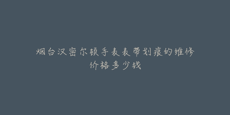烟台汉密尔顿手表表带划痕的维修价格多少钱
