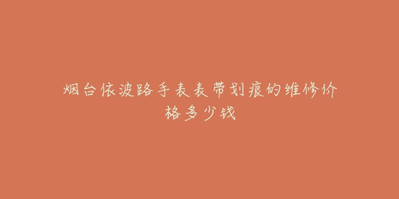 烟台依波路手表表带划痕的维修价格多少钱-名表号 烟台依波路手表表带划痕的维修价格多少钱