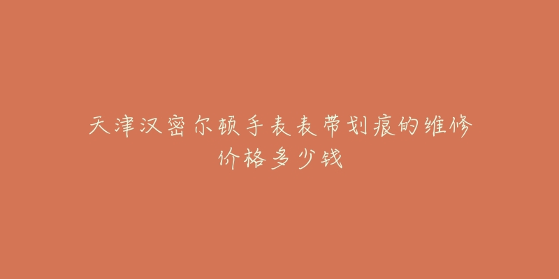 天津汉密尔顿手表表带划痕的维修价格多少钱-名表号 天津汉密尔顿手表表带划痕的维修价格多少钱