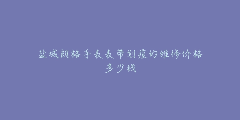 盐城朗格手表表带划痕的维修价格多少钱-名表号 盐城朗格手表表带划痕的维修价格多少钱