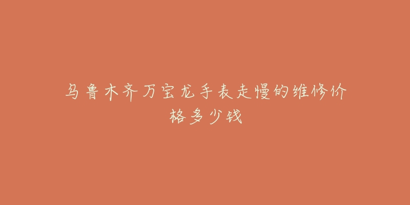 乌鲁木齐万宝龙手表走慢的维修价格多少钱-名表号 乌鲁木齐万宝龙手表走慢的维修价格多少钱