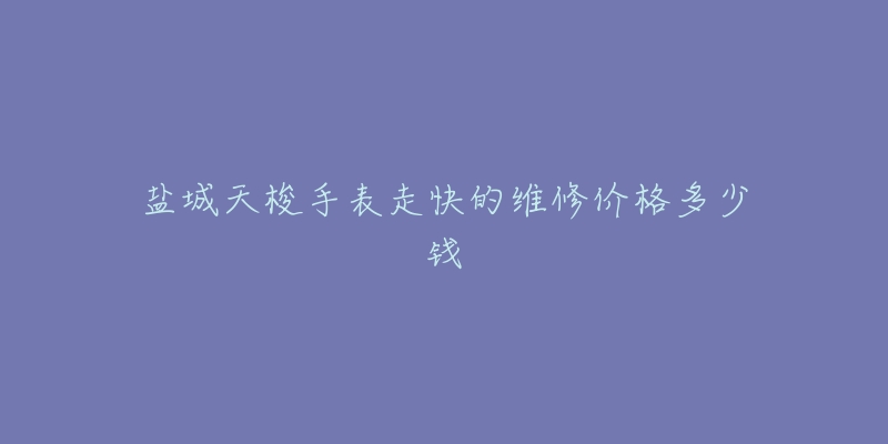盐城天梭手表走快的维修价格多少钱-名表号 盐城天梭手表走快的维修价格多少钱