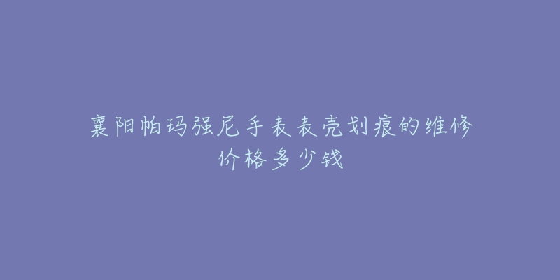 襄阳帕玛强尼手表表壳划痕的维修价格多少钱-名表号 襄阳帕玛强尼手表表壳划痕的维修价格多少钱