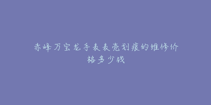赤峰万宝龙手表表壳划痕的维修价格多少钱-名表号 赤峰万宝龙手表表壳划痕的维修价格多少钱