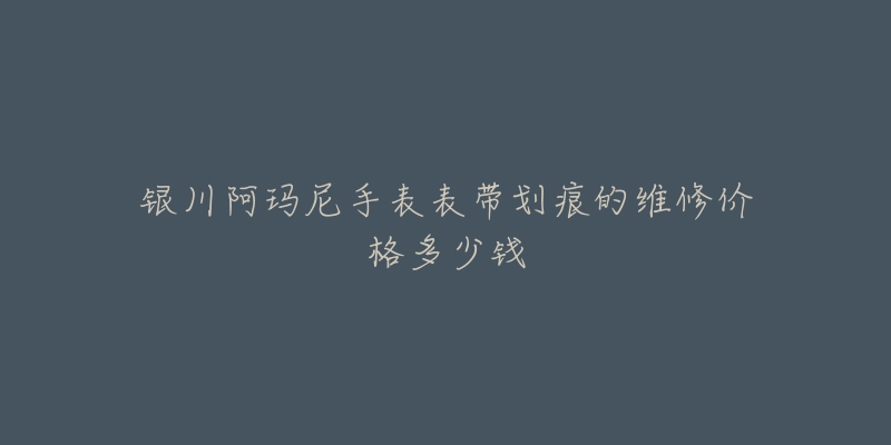 银川阿玛尼手表表带划痕的维修价格多少钱-名表号 银川阿玛尼手表表带划痕的维修价格多少钱
