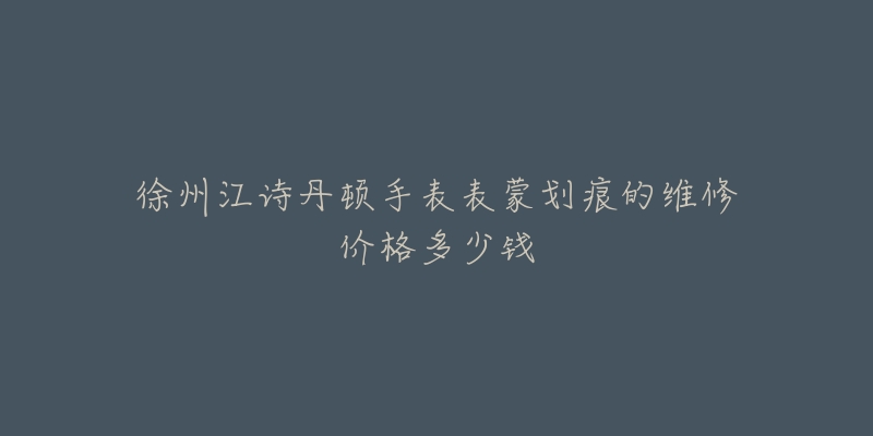 徐州江诗丹顿手表表蒙划痕的维修价格多少钱-名表号 徐州江诗丹顿手表表蒙划痕的维修价格多少钱