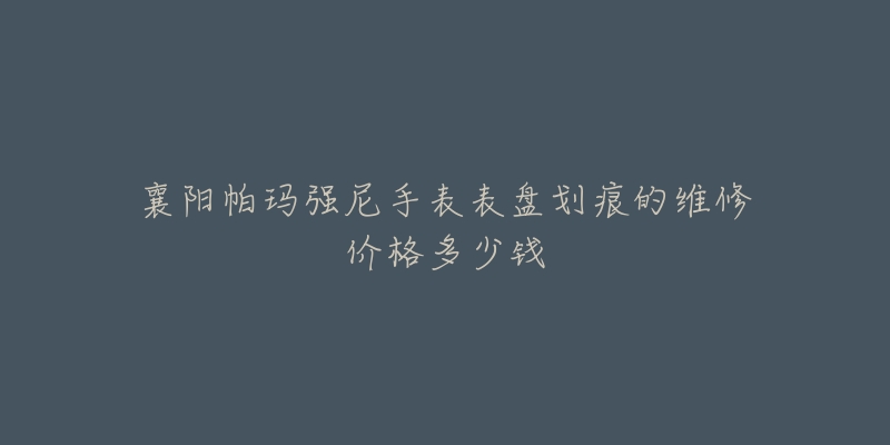 襄阳帕玛强尼手表表盘划痕的维修价格多少钱-名表号 襄阳帕玛强尼手表表盘划痕的维修价格多少钱