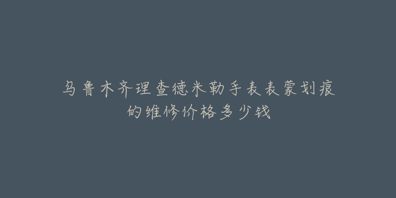 乌鲁木齐理查德米勒手表表蒙划痕的维修价格多少钱