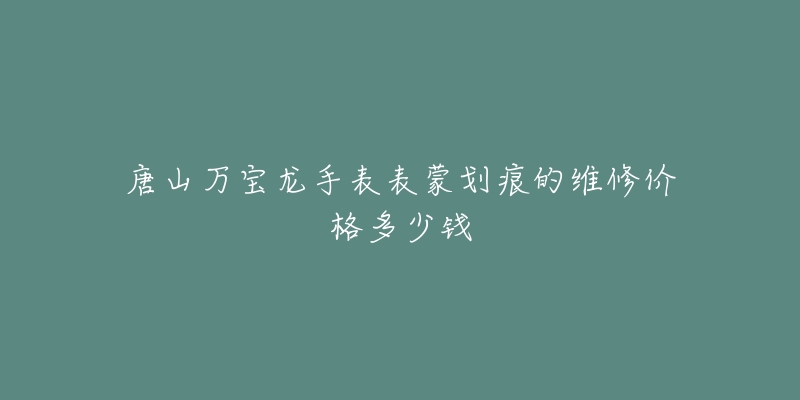 唐山万宝龙手表表蒙划痕的维修价格多少钱-名表号 唐山万宝龙手表表蒙划痕的维修价格多少钱