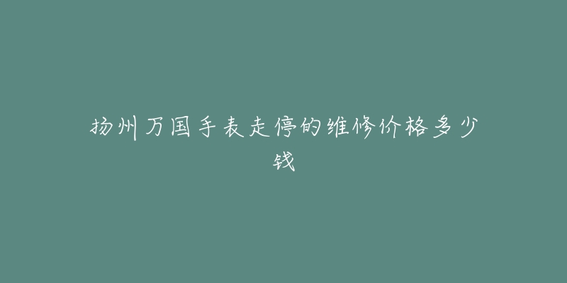 扬州万国手表走停的维修价格多少钱-名表号 扬州万国手表走停的维修价格多少钱