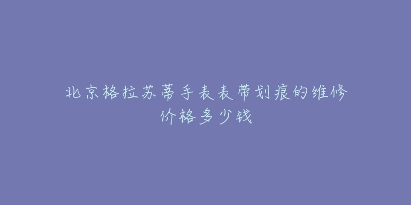 北京格拉苏蒂手表表带划痕的维修价格多少钱-名表号 北京格拉苏蒂手表表带划痕的维修价格多少钱