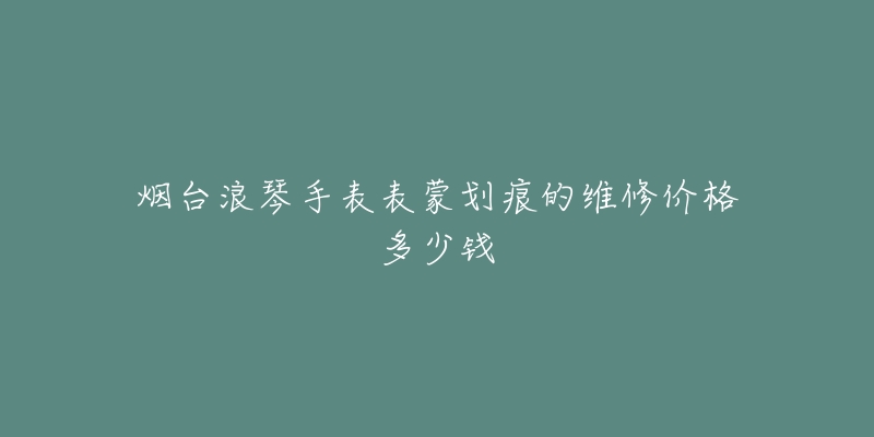 烟台浪琴手表表蒙划痕的维修价格多少钱