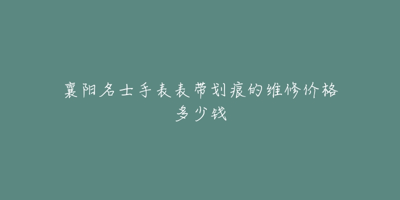 襄阳名士手表表带划痕的维修价格多少钱-名表号 襄阳名士手表表带划痕的维修价格多少钱