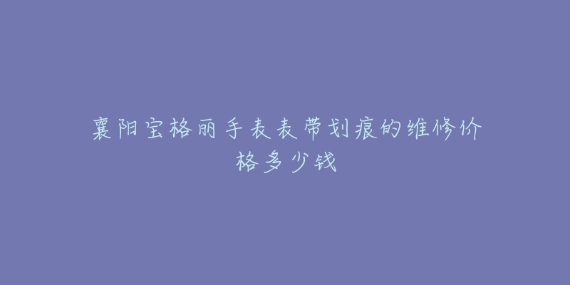 襄阳宝格丽手表表带划痕的维修价格多少钱-名表号 襄阳宝格丽手表表带划痕的维修价格多少钱