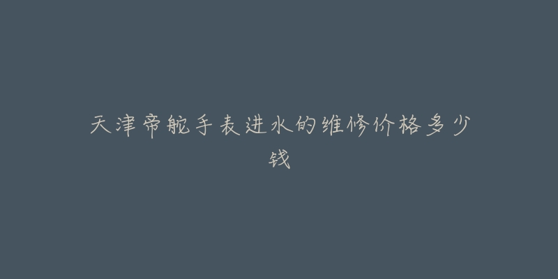 天津帝舵手表进水的维修价格多少钱-名表号 天津帝舵手表进水的维修价格多少钱