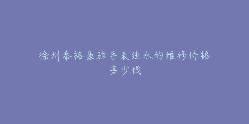 徐州泰格豪雅手表进水的维修价格多少钱