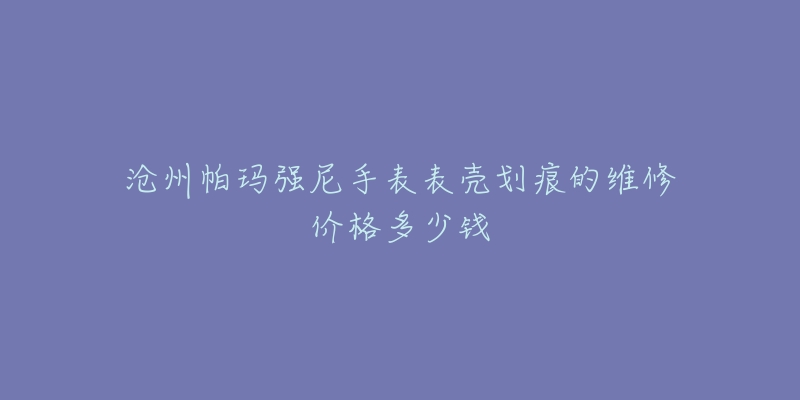 沧州帕玛强尼手表表壳划痕的维修价格多少钱