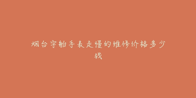 烟台宇舶手表走慢的维修价格多少钱