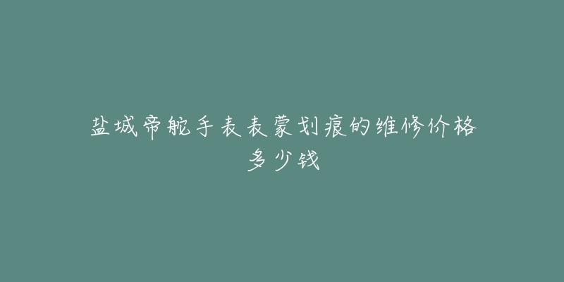 盐城帝舵手表表蒙划痕的维修价格多少钱