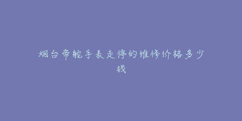 烟台帝舵手表走停的维修价格多少钱