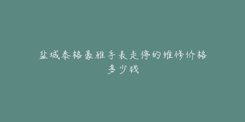 盐城泰格豪雅手表走停的维修价格多少钱
