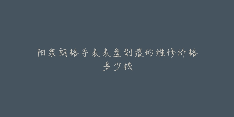 阳泉朗格手表表盘划痕的维修价格多少钱