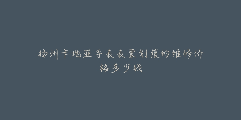 扬州卡地亚手表表蒙划痕的维修价格多少钱