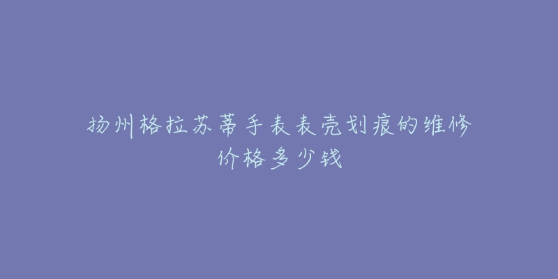 扬州格拉苏蒂手表表壳划痕的维修价格多少钱