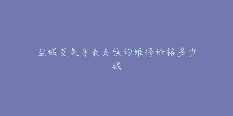 盐城艾美手表走快的维修价格多少钱