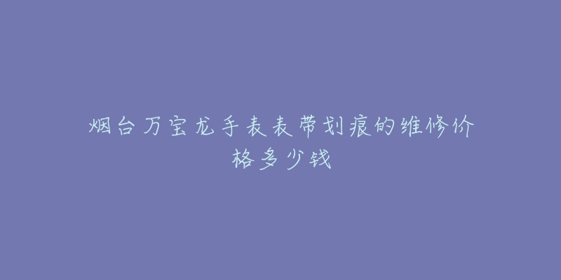 烟台万宝龙手表表带划痕的维修价格多少钱-名表号 烟台万宝龙手表表带划痕的维修价格多少钱