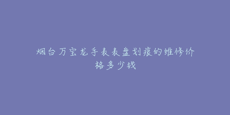 烟台万宝龙手表表盘划痕的维修价格多少钱-名表号 烟台万宝龙手表表盘划痕的维修价格多少钱