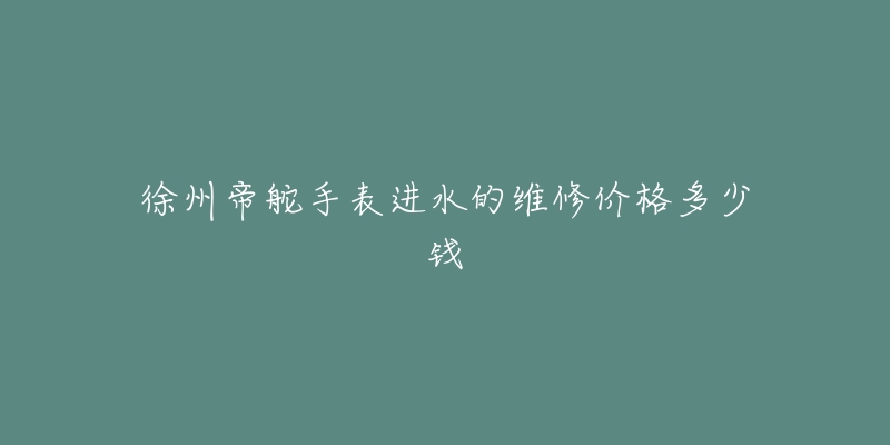 徐州帝舵手表进水的维修价格多少钱-名表号 徐州帝舵手表进水的维修价格多少钱