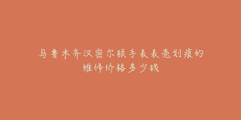 乌鲁木齐汉密尔顿手表表壳划痕的维修价格多少钱-名表号 乌鲁木齐汉密尔顿手表表壳划痕的维修价格多少钱