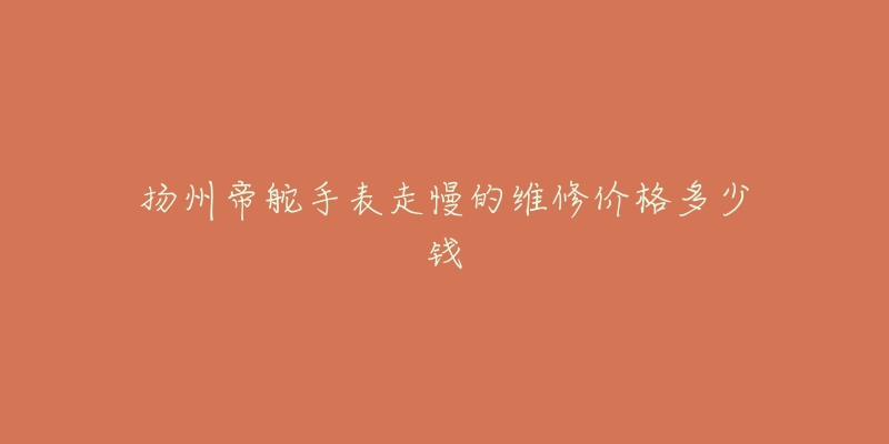 扬州帝舵手表走慢的维修价格多少钱-名表号 扬州帝舵手表走慢的维修价格多少钱