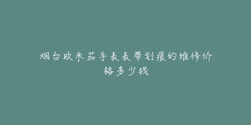 烟台欧米茄手表表带划痕的维修价格多少钱-名表号 烟台欧米茄手表表带划痕的维修价格多少钱