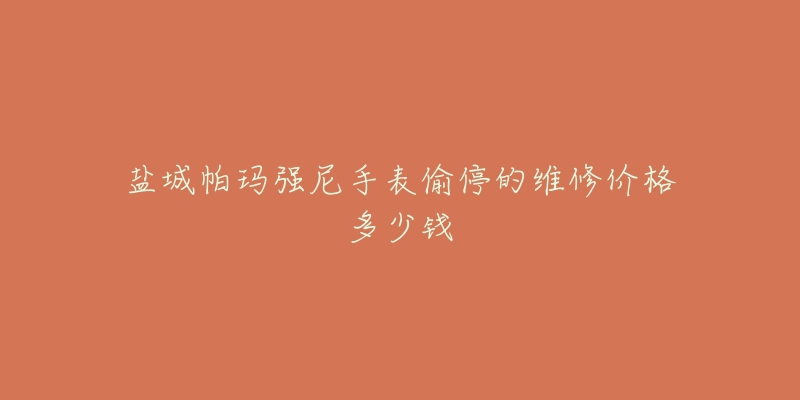盐城帕玛强尼手表偷停的维修价格多少钱-名表号 盐城帕玛强尼手表偷停的维修价格多少钱