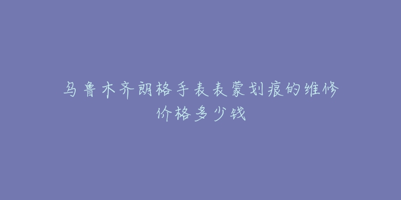 乌鲁木齐朗格手表表蒙划痕的维修价格多少钱-名表号 乌鲁木齐朗格手表表蒙划痕的维修价格多少钱
