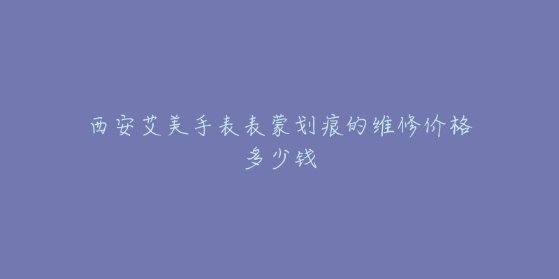 西安艾美手表表蒙划痕的维修价格多少钱-名表号 西安艾美手表表蒙划痕的维修价格多少钱